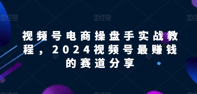 视频号电商实战教程，2024视频号最赚钱的赛道分享-专享资源网