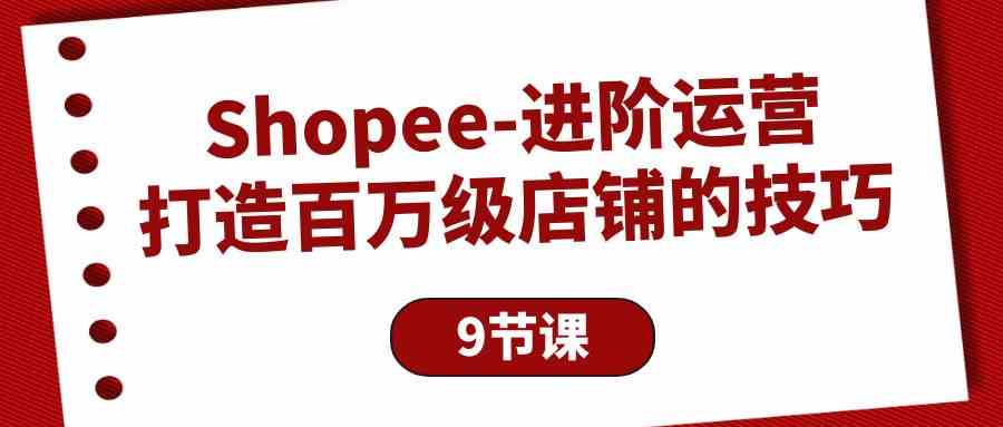 Shopee进阶运营：打造百万级店铺的技巧（9节课）-专享资源网