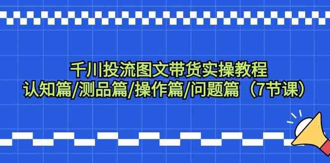 千川投流图文带货实操教程：认知篇/测品篇/操作篇/问题篇（7节课）-专享资源网