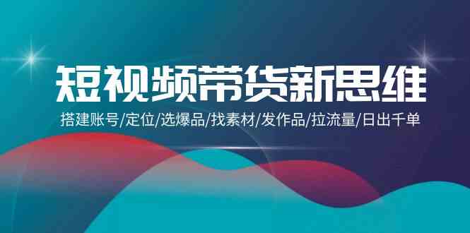 （9837期）短视频带货新思维：搭建账号/定位/选爆品/找素材/发作品/拉流量/日出千单-专享资源网