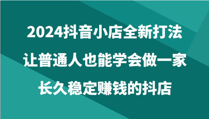 2024抖音小店全新打法，让普通人也能学会做一家长久稳定赚钱的抖店（24节）-专享资源网