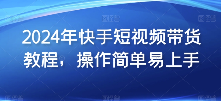 2024年快手短视频带货教程，操作简单易上手-专享资源网