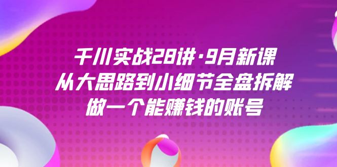 千川实战28讲·9月新课：从大思路到小细节全盘拆解，做一个能赚钱的账号-专享资源网