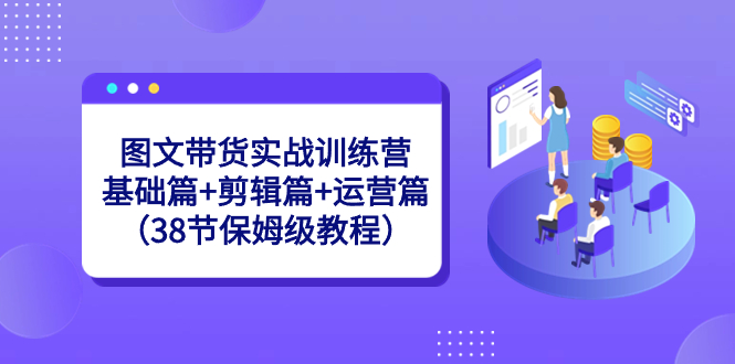 图文带货实战训练营：基础篇+剪辑篇+运营篇（38节保姆级教程）-专享资源网