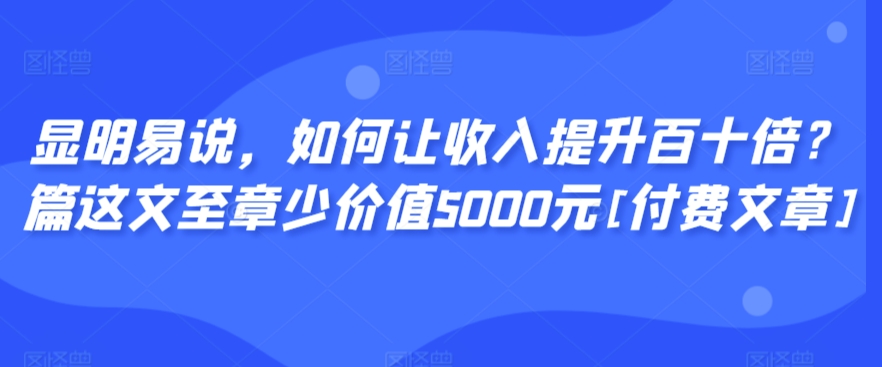 显明易说，如何让收入提升百十倍？‮篇这‬文‮至章‬少价值5000元[付费文章]-专享资源网