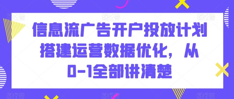 信息流广告开户投放计划搭建运营数据优化，从0-1全部讲清楚-专享资源网