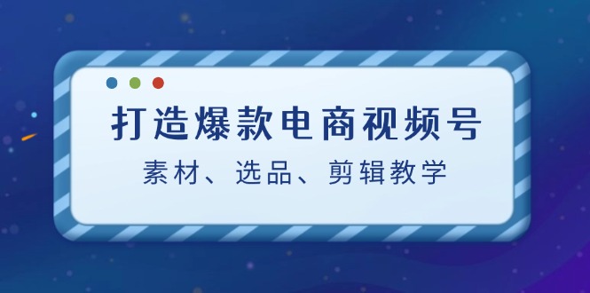 打造爆款电商视频号：素材、选品、剪辑教程-专享资源网