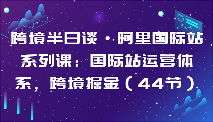 跨境半日谈·阿里国际站系列课：国际站运营体系，跨境掘金（44节）-专享资源网