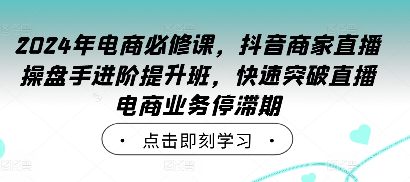 2024年电商必修课，抖音商家直播操盘手进阶提升班，快速突破直播电商业务停滞期-专享资源网