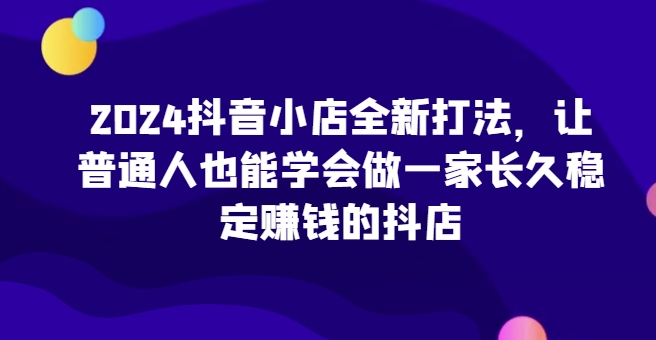 2024抖音小店全新打法，让普通人也能学会做一家长久稳定赚钱的抖店-专享资源网