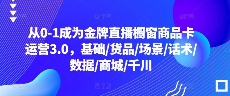 从0-1成为金牌直播橱窗商品卡运营3.0，基础/货品/场景/话术/数据/商城/千川-专享资源网