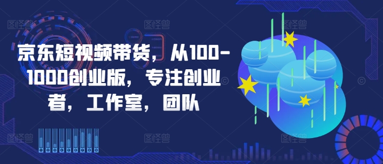 京东短视频带货，从100-1000创业版，专注创业者，工作室，团队-专享资源网