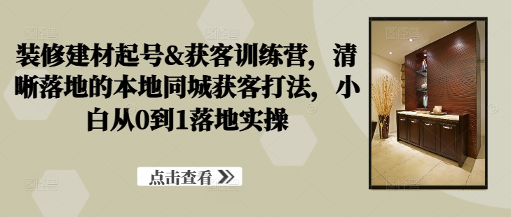 装修建材起号&获客训练营，​清晰落地的本地同城获客打法，小白从0到1落地实操-专享资源网