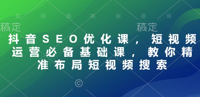 抖音SEO优化课，短视频运营必备基础课，教你精准布局短视频搜索-专享资源网