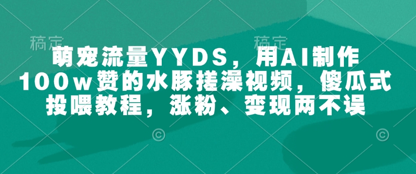 萌宠流量YYDS，用AI制作100w赞的水豚搓澡视频，傻瓜式投喂教程，涨粉、变现两不误-专享资源网